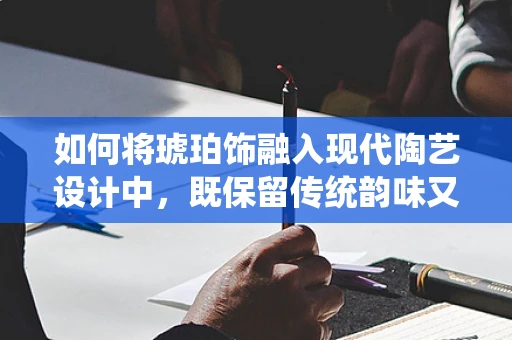 如何将琥珀饰融入现代陶艺设计中，既保留传统韵味又展现创新魅力？