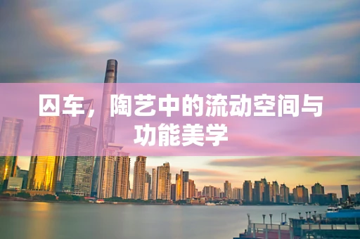 囚车，陶艺中的流动空间与功能美学
