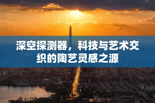深空探测器，科技与艺术交织的陶艺灵感之源