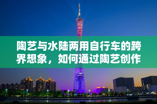 陶艺与水陆两用自行车的跨界想象，如何通过陶艺创作展现其独特魅力？