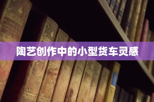 陶艺创作中的小型货车灵感