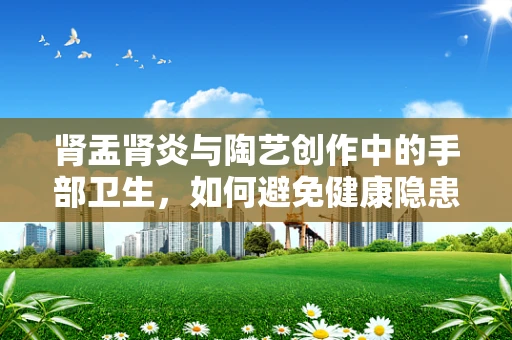 肾盂肾炎与陶艺创作中的手部卫生，如何避免健康隐患？