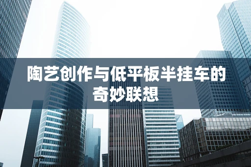 陶艺创作与低平板半挂车的奇妙联想