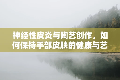 神经性皮炎与陶艺创作，如何保持手部皮肤的健康与艺术创作的平衡？
