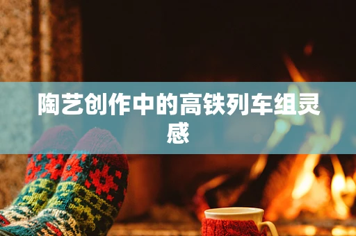 陶艺创作中的高铁列车组灵感