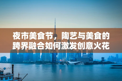 夜市美食节，陶艺与美食的跨界融合如何激发创意火花？