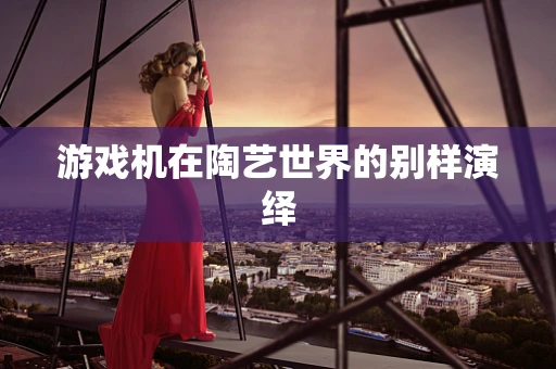 游戏机在陶艺世界的别样演绎