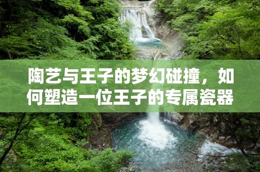 陶艺与王子的梦幻碰撞，如何塑造一位王子的专属瓷器？