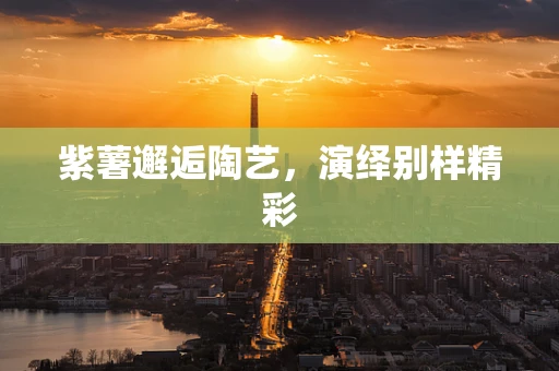 紫薯邂逅陶艺，演绎别样精彩