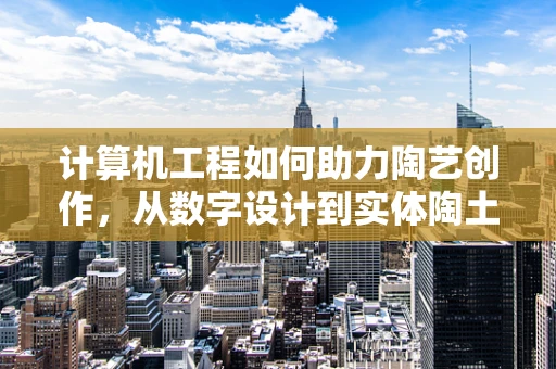 计算机工程如何助力陶艺创作，从数字设计到实体陶土的跨越