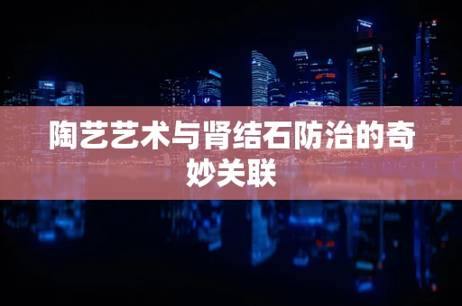 陶艺艺术与肾结石防治的奇妙关联