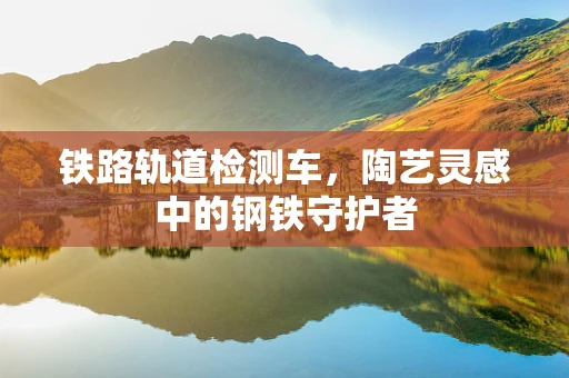 铁路轨道检测车，陶艺灵感中的钢铁守护者