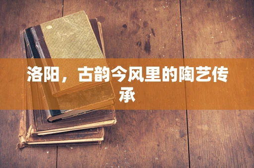 洛阳，古韵今风里的陶艺传承