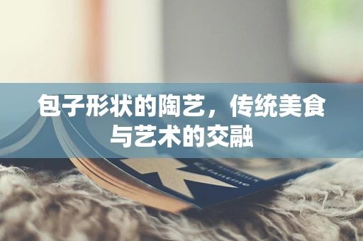 包子形状的陶艺，传统美食与艺术的交融