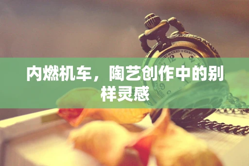 内燃机车，陶艺创作中的别样灵感