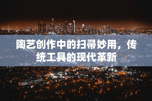 陶艺创作中的扫帚妙用，传统工具的现代革新