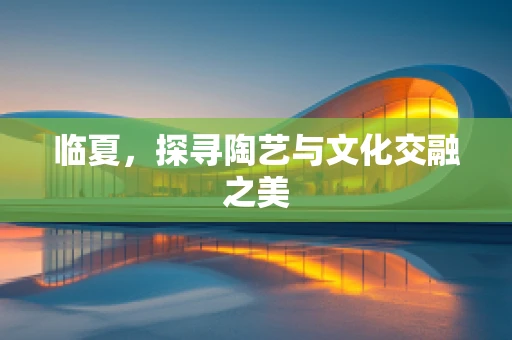 临夏，探寻陶艺与文化交融之美