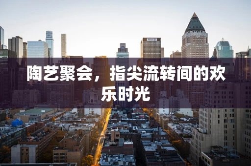 陶艺聚会，指尖流转间的欢乐时光