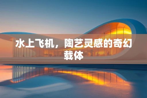 水上飞机，陶艺灵感的奇幻载体