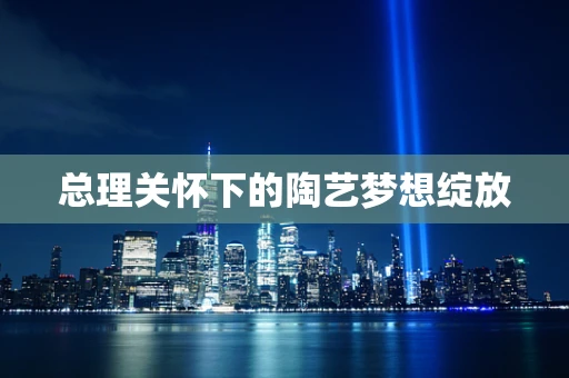 总理关怀下的陶艺梦想绽放
