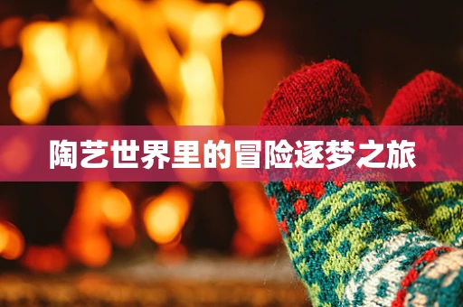 陶艺世界里的冒险逐梦之旅