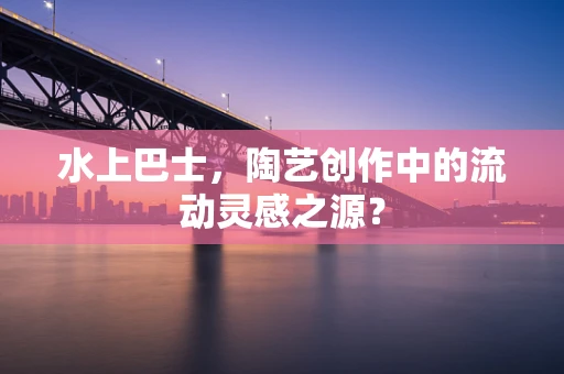水上巴士，陶艺创作中的流动灵感之源？