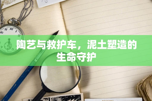 陶艺与救护车，泥土塑造的生命守护