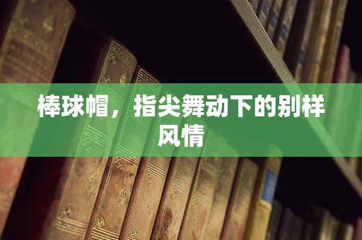 棒球帽，指尖舞动下的别样风情