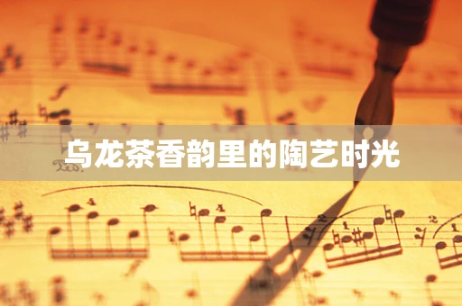 乌龙茶香韵里的陶艺时光