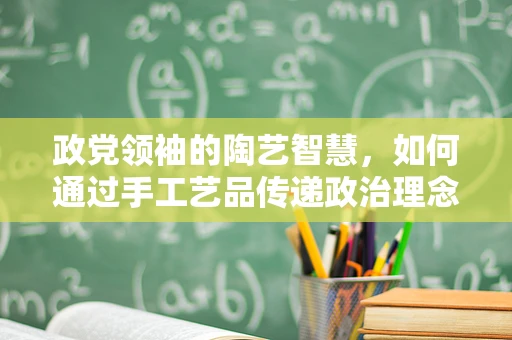政党领袖的陶艺智慧，如何通过手工艺品传递政治理念？