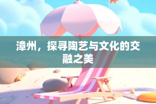 漳州，探寻陶艺与文化的交融之美