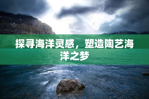 探寻海洋灵感，塑造陶艺海洋之梦