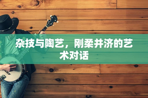 杂技与陶艺，刚柔并济的艺术对话