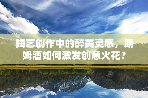 陶艺创作中的醉美灵感，朗姆酒如何激发创意火花？