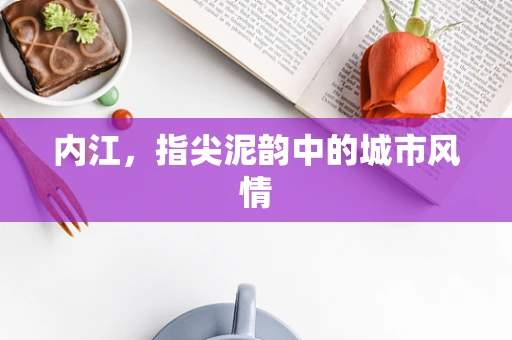 内江，指尖泥韵中的城市风情