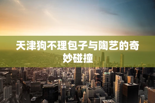 天津狗不理包子与陶艺的奇妙碰撞