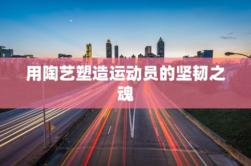 用陶艺塑造运动员的坚韧之魂