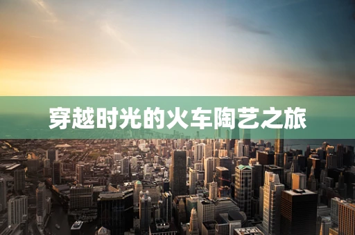 穿越时光的火车陶艺之旅