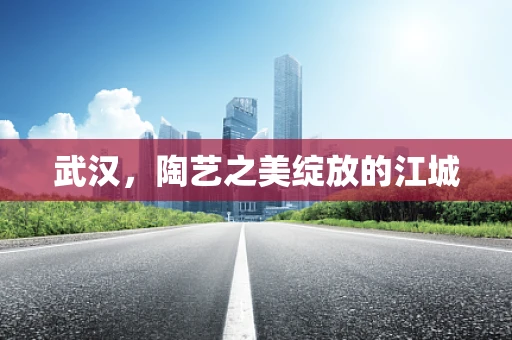 武汉，陶艺之美绽放的江城