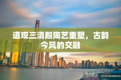 道观三清殿陶艺重塑，古韵今风的交融