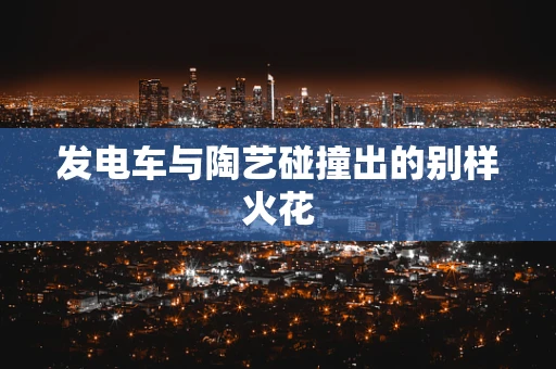 发电车与陶艺碰撞出的别样火花