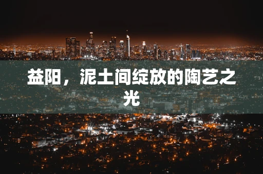益阳，泥土间绽放的陶艺之光