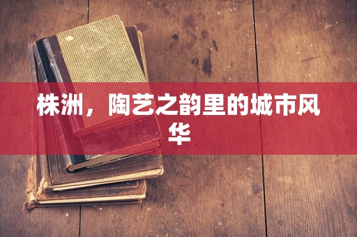 株洲，陶艺之韵里的城市风华