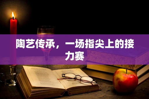 陶艺传承，一场指尖上的接力赛