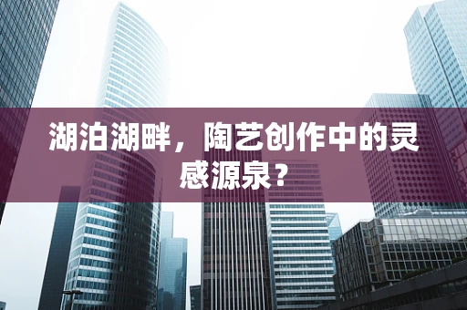 湖泊湖畔，陶艺创作中的灵感源泉？