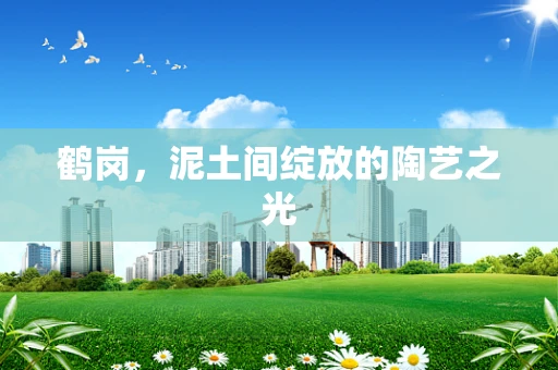 鹤岗，泥土间绽放的陶艺之光