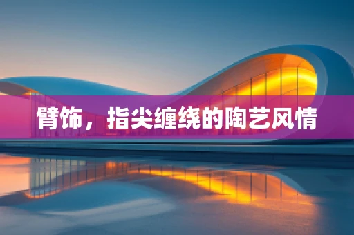 臂饰，指尖缠绕的陶艺风情
