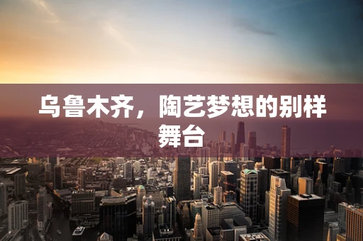 乌鲁木齐，陶艺梦想的别样舞台