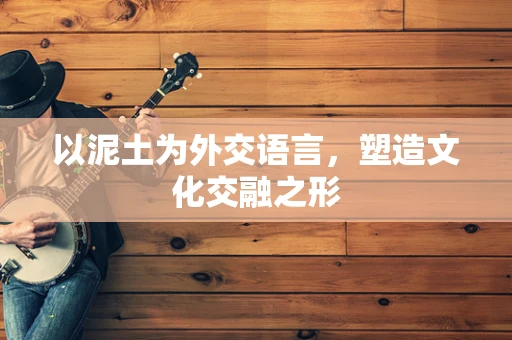 以泥土为外交语言，塑造文化交融之形