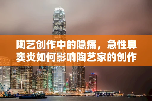 陶艺创作中的隐痛，急性鼻窦炎如何影响陶艺家的创作状态？